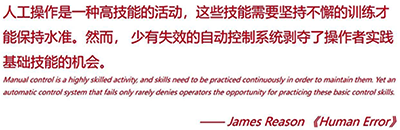 人工操作是一種高技能的活動,這些技能需要堅持不懈的訓練才能保持水準。然而,少有失效的自動控制系統剝奪了操作者實踐基礎技能的機會 人工操作是一種高技能的活動,這些技能需要堅持不懈的訓練才能保持水準。然而,少有失效的自動控制系統剝奪了操作者實踐基礎技能的機會